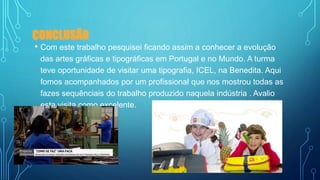 CONCLUSÃO
• Com este trabalho pesquisei ficando assim a conhecer a evolução
das artes gráficas e tipográficas em Portugal e no Mundo. A turma
teve oportunidade de visitar uma tipografia, ICEL, na Benedita. Aqui
fomos acompanhados por um profissional que nos mostrou todas as
fazes sequênciais do trabalho produzido naquela indústria . Avalio
esta visita como excelente.
 