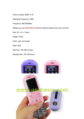 Time to market: 2009-11-19

Operating Frequency: GSM

Frequency: 900/1800Mhz

(Please you can Click Here to see the network frequency for your country)

Size: 97 × 41 × 19mm

Weight: 103G

Color: pink and purple

Style: slide

Talk time: 120-180 minutes

Standby time: 100-160 hours
 