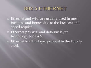  Ethernet and wi-fi are usually used in most
business and homes due to the low cost and
speed require
 Ethernet physical and datalink layer
technology for LAN
 Ethernet is a link layer protocol in the Tcp/Ip
stack
 