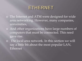  The Internet and ATM were designed for wide
area networking. However, many companies,
universities,
 And other organizations have large numbers of
computers that must be connected. This need
gave rise.
 The local area network. In this section we will
say a little bit about the most popular LAN,
Ethernet
 