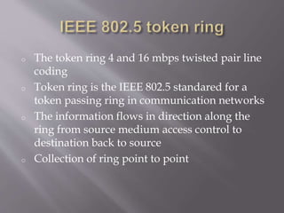 o The token ring 4 and 16 mbps twisted pair line
coding
o Token ring is the IEEE 802.5 standared for a
token passing ring in communication networks
o The information flows in direction along the
ring from source medium access control to
destination back to source
o Collection of ring point to point
 