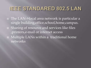  The LAN->local area network is particular a
single building,office,school,home,campus.
 Sharing of resource and services like files
,printers,e-mail or internet access
 Multiple LANs within a traditional home
networks
 
