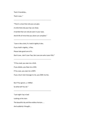 That's Friendship...
That's Love..”
------------------------------------------------------------------------
“There's a love that only you can give.
A smile that only your lips can show.
A twinkle that can only be seen in your eyes.
And A life of mine that you alone can complete.”
------------------------------------------------------------------------
“Love is like a bird, if u hold it tightly it dies.
If you hold it slightly , it flies.
Please take good care of it..
Don't Love , don't Love Two, But Love one who Loves YOU.”
------------------------------------------------------------------------
“If You read, you owe me a HUG.
If you delete, you Owe me a KISS.
If You save, you owe me a DATE.
If you return text message to me, you OWE me ALL.
But if You ignore, u r MINe!.
So what will You do.”
------------------------------------------------------------------------
“Last night I lay in bed
Looking at the stars
The beautiful sky and the endless horizon.... .
And suddenly I thought....
 