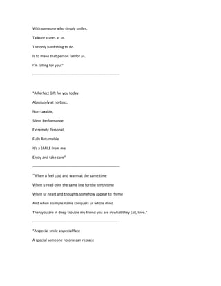 With someone who simply smiles,
Talks or stares at us.
The only hard thing to do
Is to make that person fall for us.
I'm falling for you.”
------------------------------------------------------------------------
“A Perfect Gift for you today
Absolutely at no Cost,
Non-taxable,
Silent Performance,
Extremely Personal,
Fully Returnable
it's a SMILE from me.
Enjoy and take care”
------------------------------------------------------------------------
“When u feel cold and warm at the same time
When u read over the same line for the tenth time
When ur heart and thoughts somehow appear to rhyme
And when a simple name conquers ur whole mind
Then you are in deep trouble my friend you are in what they call, love.”
------------------------------------------------------------------------
“A special smile a special face
A special someone no one can replace
 