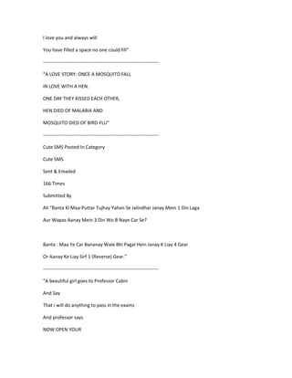 I love you and always will
You have filled a space no one could fill”
------------------------------------------------------------------------
“A LOVE STORY: ONCE A MOSQUITO FALL
IN LOVE WITH A HEN.
ONE DAY THEY KISSED EACH OTHER,
HEN DIED OF MALARIA AND
MOSQUITO DIED OF BIRD-FLU”
------------------------------------------------------------------------
Cute SMS Posted In Category
Cute SMS
Sent & Emailed
166 Times
Submitted By
Ali “Banta Ki Maa-Puttar Tujhay Yahan Se Jalindhar Janay Mein 1 Din Laga
Aur Wapas Aanay Mein 3 Din Wo B Naye Car Se?
Banta : Maa Ye Car Bananay Wale Bhi Pagal Hein Janay K Liay 4 Gear
Or Aanay Ke Liay Sirf 1 (Reverse) Gear.”
------------------------------------------------------------------------
“A beautiful girl goes to Professor Cabin
And Say
That i will do anything to pass in the exams
And professor says
NOW OPEN YOUR
 
