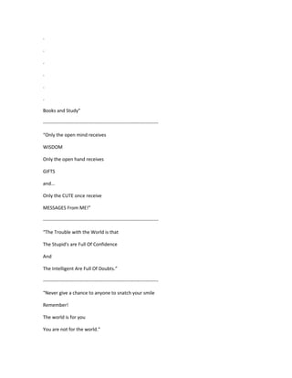 .
.
.
.
.
.
Books and Study”
------------------------------------------------------------------------
“Only the open mind receives
WISDOM
Only the open hand receives
GIFTS
and...
Only the CUTE once receive
MESSAGES From ME!”
------------------------------------------------------------------------
“The Trouble with the World is that
The Stupid's are Full Of Confidence
And
The Intelligent Are Full Of Doubts.”
------------------------------------------------------------------------
“Never give a chance to anyone to snatch your smile
Remember!
The world is for you
You are not for the world.”
 