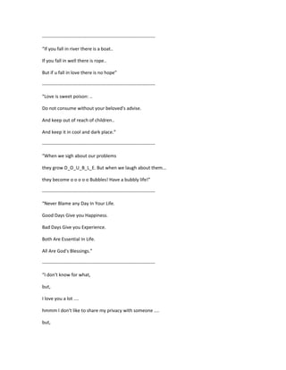 ------------------------------------------------------------------------
“If you fall in river there is a boat..
If you fall in well there is rope..
But if u fall in love there is no hope”
------------------------------------------------------------------------
“Love is sweet poison: ..
Do not consume without your beloved's advise.
And keep out of reach of children..
And keep it in cool and dark place.”
------------------------------------------------------------------------
“When we sigh about our problems
they grow D_O_U_B_L_E. But when we laugh about them...
they become o o o o o Bubbles! Have a bubbly life!”
------------------------------------------------------------------------
“Never Blame any Day In Your Life.
Good Days Give you Happiness.
Bad Days Give you Experience.
Both Are Essential In Life.
All Are God's Blessings.”
------------------------------------------------------------------------
“I don't know for what,
but,
I love you a lot ....
hmmm I don't like to share my privacy with someone ....
but,
 