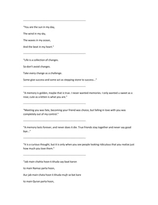 ------------------------------------------------------------------------
“You are the sun in my day,
The wind in my sky,
The waves in my ocean,
And the beat in my heart.”
------------------------------------------------------------------------
“Life is a collection of changes.
So don't avoid changes.
Take every change as a challenge.
Some give success and some act as stepping stone to success...”
------------------------------------------------------------------------
“A memory is golden, maybe that is true. I never wanted memories. I only wanted u sweet as a
rose; cute as a kitten is what you are.”
------------------------------------------------------------------------
“Meeting you was fate, becoming your friend was choice, but falling in love with you was
completely out of my control.”
------------------------------------------------------------------------
“A memory lasts forever, and never does it die. True friends stay together and never say good
bye...”
------------------------------------------------------------------------
“It is a curious thought, but it is only when you see people looking ridiculous that you realize just
how much you love them.”
------------------------------------------------------------------------
“Jab main chahta hoon k khuda say baat karon
to main Namaz parta hoon,
Aur jab main chata hoon k khuda mujh se bat kare
to main Quran parta hoon,
 