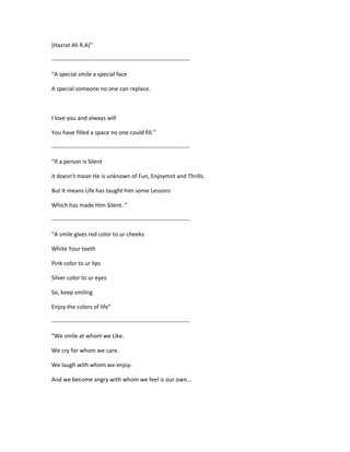 (Hazrat Ali R.A)”
------------------------------------------------------------------------
“A special smile a special face
A special someone no one can replace.
I love you and always will
You have filled a space no one could fill.”
------------------------------------------------------------------------
“If a person is Silent
it doesn't mean He is unknown of Fun, Enjoymnt and Thrills.
But It means Life has taught him some Lessons
Which has made Him Silent..”
------------------------------------------------------------------------
“A smile gives red color to ur cheeks
White Your teeth
Pink color to ur lips
Silver color to ur eyes
So, keep smiling
Enjoy the colors of life”
------------------------------------------------------------------------
“We smile at whom we Like.
We cry for whom we care.
We laugh with whom we enjoy.
And we become angry with whom we feel is our own...
 