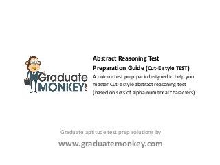Abstract Reasoning Test
Preparation Guide (Cut-E style TEST)
A unique test prep pack designed to help you
master Cut-e style abstract reasoning test
(based on sets of alpha-numerical characters).
Graduate aptitude test prep solutions by
www.graduatemonkey.com
 