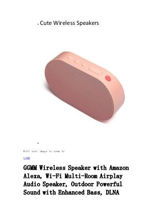  Cute Wireless Speakers

Roll over image to zoom in
GGMM
GGMM Wireless Speaker with Amazon
Alexa, Wi-Fi Multi-Room Airplay
Audio Speaker, Outdoor Powerful
Sound with Enhanced Bass, DLNA
 