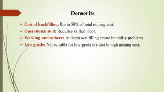 Demerits
 Cost of backfilling: Up to 50% of total mining cost.
 Operational skill: Requires skilled labor.
 Working atmosphere: At depth wet filling create humidity problems
 Low grade: Not suitable for low grade ore due to high mining cost.
 
