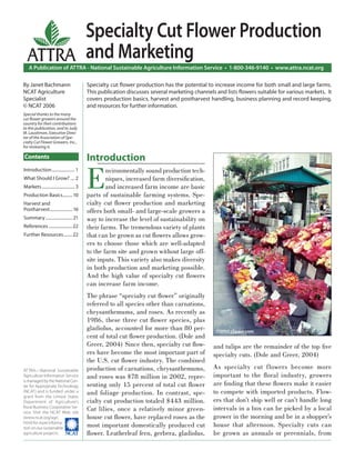 Specialty Cut Flower Production
  ATTRA and Marketing
   A Publication of ATTRA - National Sustainable Agriculture Information Service • 1-800-346-9140 • www.attra.ncat.org

By Janet Bachmann                          Specialty cut ﬂower production has the potential to increase income for both small and large farms.
NCAT Agriculture                           This publication discusses several marketing channels and lists ﬂowers suitable for various markets. It
Specialist                                 covers production basics, harvest and postharvest handling, business planning and record keeping,
© NCAT 2006                                and resources for further information.
Special thanks to the many
cut ﬂower growers around the
country for their contributions
to this publication, and to Judy
M. Laushman, Executive Direc-
tor of the Association of Spe-
cialty Cut Flower Growers, Inc.,
for reviewing it.

Contents                                   Introduction

                                           E
Introduction ..................... 1               nvironmentally sound production tech-
What Should I Grow? .... 2                         niques, increased farm diversiﬁcation,
Markets .............................. 3           and increased farm income are basic
Production Basics......... 10              parts of sustainable farming systems. Spe-
Harvest and                                cialty cut ﬂower production and marketing
Postharvest ..................... 16       offers both small- and large-scale growers a
Summary ......................... 21       way to increase the level of sustainability on
References ...................... 22       their farms. The tremendous variety of plants
Further Resources ........ 22              that can be grown as cut ﬂowers allows grow-
                                           ers to choose those which are well-adapted
                                           to the farm site and grown without large off-
                                           site inputs. This variety also makes diversity
                                           in both production and marketing possible.
                                           And the high value of specialty cut ﬂowers
                                           can increase farm income.
                                           The phrase “specialty cut ﬂower” originally
                                           referred to all species other than carnations,
                                           chrysanthemums, and roses. As recently as
                                           1986, these three cut ﬂower species, plus
                                           gladiolus, accounted for more than 80 per-            ©2005 clipart.com
                                           cent of total cut ﬂower production. (Dole and
                                           Greer, 2004) Since then, specialty cut ﬂow-          and tulips are the remainder of the top ﬁve
                                           ers have become the most important part of           specialty cuts. (Dole and Greer, 2004)
                                           the U.S. cut ﬂower industry. The combined
ATTRA—National Sustainable                 production of carnations, chrysanthemums,            As specialty cut f lowers become more
Agriculture Information Service            and roses was $78 million in 2002, repre-            important to the ﬂoral industry, growers
is managed by the National Cen-
ter for Appropriate Technology             senting only 15 percent of total cut ﬂower           are ﬁnding that these ﬂowers make it easier
(NCAT) and is funded under a               and foliage production. In contrast, spe-            to compete with imported products. Flow-
grant from the United States
Department of Agriculture’s                cialty cut production totaled $443 million.          ers that don’t ship well or can’t handle long
Rural Business-Cooperative Ser-
vice. Visit the NCAT Web site
                                           Cut lilies, once a relatively minor green-           intervals in a box can be picked by a local
(www.ncat.org/agri.                        house cut ﬂower, have replaced roses as the          grower in the morning and be in a shopper’s
html) for more informa-
tion on our sustainable
                                           most important domestically produced cut             house that afternoon. Specialty cuts can
agriculture projects.                      ﬂower. Leatherleaf fern, gerbera, gladiolus,         be grown as annuals or perennials, from
 