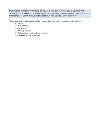 HOW	WOULD	YOU	LIKE	TO	RECEIVE	INFORMATION	ABOUT	TECHNOLOGY	RESOURCES	AND	
TRAININGS?	FOR	EXAMPLE,	IF	THERE	WAS	NEW	COMPUTER	CLASS	AVAILABLE	THAT	YOU	WERE	
INTERESTED	IN,	WHAT	WOULD	BE	THE	BEST	WAY	FOR	YOU	TO	LEARN	ABOUT	IT?	
	
This	is	how	testers	said	they	would	like	to	learn	about	technology	resources	and	trainings:	
8	–	Email	
2	–	Social	Media	
1	–	In	person	
1	–	Meetup	Groups	
1	–	At	technology	center	already	visited	
1	–	Via	Internet	(not	specified)	
 