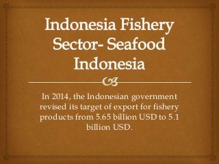 In 2014, the Indonesian government
revised its target of export for fishery
products from 5.65 billion USD to 5.1
billion USD.
 