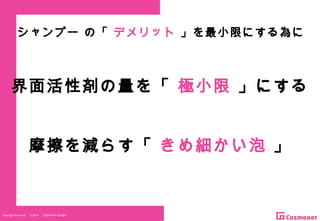 Copyright Reserved 　 (C)2014 　 COSMEKER.All.RightCopyright Reserved 　 (C)2014 　 COSMEKER.All.Right
界面活性剤の量を「 極小限 」にする
摩擦を減らす「 きめ細かい泡 」
シャンプー の「 デメリット 」を最小限にする為に
 