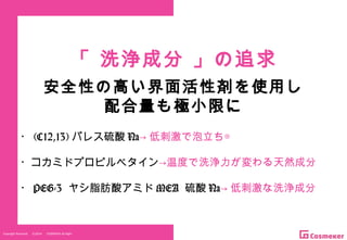 Copyright Reserved 　 (C)2014 　 COSMEKER.All.Right
「 洗浄成分 」の追求
・ (C12,13) パレス硫酸 Na→ 低刺激で泡立ち◎
・コカミドプロピルベタイン→温度で洗浄力が変わる天然成分
・ PEG-3 ヤシ脂肪酸アミド MEA 硫酸 Na→ 低刺激な洗浄成分
安全性の高い界面活性剤を使用し
配合量も極小限に
 
