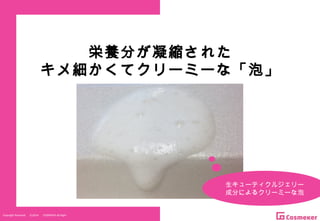 Copyright Reserved 　 (C)2014 　 COSMEKER.All.Right
栄養分が凝縮された
キメ細かくてクリーミーな「泡」
生キューティクルジェリー
成分によるクリーミーな泡
 