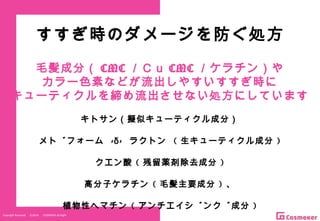 Copyright Reserved 　 (C)2014 　 COSMEKER.All.Right
すすぎ時のダメージを防ぐ処方
毛髪成分（ CMC ／Ｃｕ CMC ／ケラチン）や
カラー色素などが流出しやすいすすぎ時に
キューティクルを締め流出させない処方にしています
キトサン（擬似キューティクル成分）
メドフォーム - -δ ラクトン ( 生キューティクル成分 )
クエン酸 ( 残留薬剤除去成分 )
高分子ケラチン ( 毛髪主要成分 ) 、
植物性ヘマチン ( アンチエイジング成分 )
 