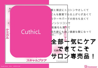 Copyright Reserved 　 (C)2014 　 COSMEKER.All.Right
CuthicL
髪と頭皮にトコトンやさしくて
どんな髪質でも仕上がりが良くて
カラーやパーマの持ちも良くて
ノンシリコンで
乾燥毛も潤って
全部一気にケア
できてこそ
サロン専売品！
紫外線にも強い健康な髪になって
Etc…
 