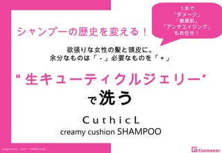 Copyright Reserved 　 (C)2014 　 COSMEKER.All.Right
“ ”生キューティクルジェリー
で洗う
シャンプーの歴史を変える！
欲張りな女性の髪と頭皮に。
余分なものは「－」必要なものを「＋」
creamy cushion SHAMPOO
１本で
「ダメージ」
「敏感肌」
「アンチエイジング」
もお任せ！
 