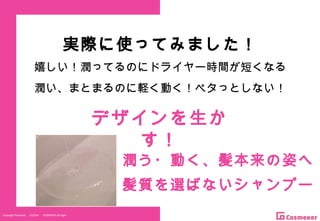 Copyright Reserved 　 (C)2014 　 COSMEKER.All.Right
実際に使ってみました！
嬉しい！潤ってるのにドライヤー時間が短くなる
潤い、まとまるのに軽く動く！ペタっとしない！
潤う・動く、髪本来の姿へ
髪質を選ばないシャンプー
デザインを生か
す！
 
