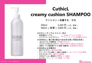 Copyright Reserved 　 (C)2014 　 COSMEKER.All.Right
CuthicL
creamy cushion SHAMPOO
クッション＝保護する・守る
290ml 　　　　 3,200 円（上代、税抜）
500ml （詰替） 4,800 円（上代、税抜）
■ 洗浄成分（極小限の配合で安全性の高い界面活性剤）
・ (C12,13) パレス硫酸 Na→ 低刺激で泡立ち◎
・コカミドプロピルベタイン→温度で洗浄力が変わる天然成分
・ PEG-3 ヤシ脂肪酸アミド MEA 硫酸 Na→ 低刺激な洗浄成分
■ 流出防止＆栄養成分
・高分子ケラチン→髪内部の補修
・キューティクル CMC （ CMC+18MEA ）→キューティクルの補修
・中分子コラーゲン→髪の水分量 UP
・クロロフィル（植物性ヘマチン）→抗酸化
・キトサン→キューティクル保護、ツヤ UP
■ 生キューティクル ジェリー成分
・高湿潤性ナノゲル
・メドウフォーム δ ラクトン
creamy クッションに変化！
キューティクルを剥離させない
 