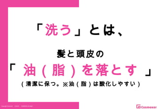 Copyright Reserved 　 (C)2014 　 COSMEKER.All.Right
「洗う」とは、
髪と頭皮の
「 油（脂）を落とす 」
（清潔に保つ。※油（脂）は酸化しやすい）
 