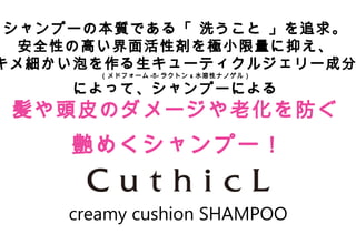Copyright Reserved 　 (C)2014 　 COSMEKER.All.Right
creamy cushion SHAMPOO
シャンプーの本質である「 洗うこと 」を追求。
安全性の高い界面活性剤を極小限量に抑え、
キメ細かい泡を作る生キューティクルジェリー成分
（メドフォーム - -δ ラクトン & 水溶性ナノゲル）
によって、シャンプーによる
髪や頭皮のダメージや老化を防ぐ
艶めくシャンプー！
 