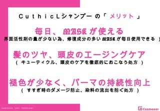 Copyright Reserved 　 (C)2014 　 COSMEKER.All.Right
髪のツヤ、頭皮のエージングケア
（ キューティクル、頭皮のケアを徹底的におこなう処方 ）
褪色が少なく、パーマの持続性向上
（ すすぎ時のダメージ防止、染料の流出を防ぐ処方 ）
毎日、 MASK が使える
（ 界面活性剤の量が少ない為、修復成分の多い MASK が毎日使用できる ）
ＣｕｔｈｉｃＬシャンプー の「 メリット 」
 