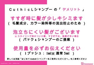 Copyright Reserved 　 (C)2014 　 COSMEKER.All.Right
泡立ちにくい髪がございます
※ スタイリング剤のついた髪、すすぎ不足、脂質が多い場合
（ パック & シャンプーのご提案 ）
使用量を必ずお伝えください
（ 1 プッシュ： 1ml※ 通常 3ml ）
すすぎ時に髪が少しキシミます
（ 毛髪成分、カラー染料等の流出防止のため ）
詳しくは別紙「はじめて CuthicL シャンプーをご使用いただく方へ」をご参照ください
ＣｕｔｈｉｃＬシャンプー の「 デメリット 」
 