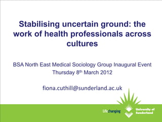 Stabilising uncertain ground: the
work of health professionals across
              cultures

BSA North East Medical Sociology Group Inaugural Event
               Thursday 8th March 2012

           fiona.cuthill@sunderland.ac.uk
 