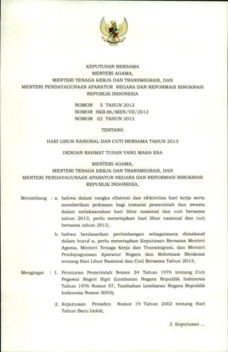 KEPUTUSAN BERSAMA
MENTERI AGAMA,
MENTERI TENAGA KERJA DAN TRANSMIGRASI, DAN
MENTERI PENDAYAGUNAANAPARATUR NEGARA DAN REFORMASI BIROKRASI
REPUBLIK INDONESIA
NOMOR
5 TAHUN 2012
NOMOR SKB.06/MEN/VII/2012
NOMOR 02 TAHUN 2012
TENTANG
HARI LIBUR NASIONAL DAN CUTI BERSAMA TAHUN 2013
DENGAN RAHMATTUHAN YANG MAHA ESA
MENTERI AGAMA,
MENTERI TENAGA KERJA DAN TRANSMIGRASI, DAN
MENTERI PENDAYAGUNAANAPARATUR NEGARA DAN REFORMASI BIROKRASI
REPUBLIK INDONESIA,
Menimbang

: a. bahwa dalam rangka efisiensi dan efektivitas hari kerja serta
memberikan
pedoman bagi instansi pemerintah
dan swasta
dalam melaksanakan
hari libur nasional dan cuti bersama
tahun 2013, perlu menetapkan
hari libur nasional dan cuti
bersama tahun 2013;
b. bahwa berdasarkan
pertimbangan
sebagaimana
dimaksud
dalam huruf a, perlu menetapkan Keputusan Bersama Menteri
Agama, Menteri Tenaga Kerja dan Transmigrasi,
dan Menteri
Pendayagunaan
Aparatur
Negara dan Reformasi Birokrasi
tentang Hari Libur Nasional dan Cuti Bersama Tahun 2013;

Mengingat

1. Peraturan
Pemerintah
Nomor 24 Tahun 1976 tentang Cuti
Pegawai Negeri Sipil (Lembaran Negara Republik lndonesia
Tahun 1976 Nomor 57, Tambahan Lembaran Negara Republik
lndonesia
2. Keputusan

Nomor 3093);
Presiden

Nomor

19 Tahun

2002

tentang

Hari

Tahun Baru Imlek;
3. Keputusan

...

 