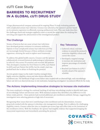 cUTI Case Study
BARRIERS TO RECRUITMENT
IN A GLOBAL cUTI DRUG STUDY
A large pharmaceutical company outsourced its ongoing Phase II study evaluating patients
with complicated urinary tract infection. Covance was selected as the sponsor’s partner based
on its extensive experience in efficiently running antibacterial trials. This case study describes
the challenges faced and strategies applied to meet or exceed the target dates for studying this
new drug and support the advancement of the investigational product.
The Challenge
Strains of bacteria that can cause urinary tract infections
have developed greater resistance to common antibiotics.
Options to treat complicated urinary tract infections (cUTIs)
are increasingly limited because of these antibiotic-resistant
organisms, stressing the need to explore novel treatments.
To address this global health concern, Covance and the sponsor
collaboratively reviewed historical epidemiological information
to select 67 sites across 19 countries and recruited 302 patients.
They developed a timeline for First Patient In (FPI), Last Patient
In (LPI) and Last Patient Out (LPO), but the study’s start was
pushed back due to delays in finalizing the protocol.
An even greater impact on the study’s timeline emerged when
highly restrictive eligibility criteria and other factors affected the
enrollment rate. The likelihood of high screen failure rates coupled with an observed high, early microbiologic
failure rate led to an observed decrease in site motivation, hampering investigators’ recruitment efforts for the study.
The Actions: Implementing innovative strategies to increase site motivation
The team employed a strategy for continual tracking of real-time microbiology results to identify both types
of microbiologic failure and decrease rates. With statistical analysis they identified a key difference in late
failure study patients – those patients had received additional, pre-enrollment antibiotic therapy, suggesting the
investigators were selecting patients at high risk of recurrence.
Recognizing these issues that were contributing to slow enrollment and site demotivation, Covance
proactively worked with the sponsor to develop a site management strategy. First, to address the challenging
eligibility criteria, Covance asked the sites to complete pre-screen logs and collect data on the limitations of
the enrollment criteria. With this feedback, the sponsor had tangible evidence that supported dropping the
nosocomial requirement and immediately amending the protocol.
Key Takeaways
▶ Gathered critical, real-time
evidence to amend the protocol’s
restrictive eligibility criteria and
correct the course
▶ Developed a targeted strategy
to increase site motivation and
improve percentage of evaluable
patients
▶ Reached Last Patient In (LPI) 5
months ahead of the sponsor’s
schedule
 