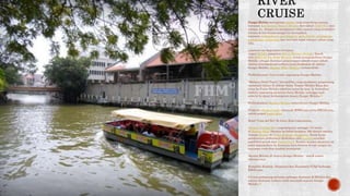 Sungai Melaka merupakan sungai yang terpenting semasa
kerajaan Kesultanan Melayu Melaka dari tahun 1402-1511 dan
selepas itu. Sungai ini mempunyai nilai sejarah yang tersendiri
kerana di kiri kanan sungai ini merupakan
kawasan perbandaran, penempatan, perkuburan, perniagaan,
perkapalan, pelabuhan dan lain-lain sejak ratusan tahun yang
lalu.
Lantaran itu keputusan kerajaan
negeri Melaka pimpinan Ketua Menteri Melaka, Datuk
Seri Mohd Ali bin Mohd Rustam untuk mengindahkan Sungai
Melaka sebagai destinasi pelancongan adalah wajar sekali.
Antara keistimewaan terbaru yang disediakan di sekitar
Sungai Melaka, Bandar Hilir, Melaka, termasuklah:
Perkhidmatan 'river cruise' sepanjang Sungai Melaka.
"Malacca Duck Tours", bot amfibia yang membawa pengunjung
merentasi laluan di sekitar Jalan Taman Melaka Raya dan
terus ke Pulau Melaka sebelum turun ke laut. Ia kemudian
melalui sepanjang pesisiran Selat Melaka sehingga naik
semula ke darat berhampiran muara Sungai Melaka.[1]
Perkhidmatan Monorel Melaka menyelusuri Sungai Melaka.
Program tebatan banjir sebanyak RM90 juta serta RM120 juta
untuk projek banjir kilat.
Hotel "Casa del Rio" di Jalan Kota Laksamana.
Menara Taming Sari yang berputar setinggi 110 meter
di Bandar Hilir. Menara ini boleh berputar 360 darjah meniru
konsep menara di Pulau Sentosa, Singapura. Kerja-kerja
pendawaian profesional dilakukan oleh juruterasyarikat
pembekal projek dari Switzerland. Namun menara berputar ini
telah dipindahkan ke kawasan baru kerana di tepi sungai itu
terjumpa runtuhan tembok bersejarah.
Marina Melaka di muara Sungai Melaka - untuk sukan
rekreasi laut.
Kompleks Kastam, Imigresen dan Kuarantin (CIQ) berharga
RM35 juta.
6.8 juta pelancong melawat pelbagai destinasi di Melaka dan
antara destinasi terbaru ialah menjejak sejarah Sungai
Melaka.[2]
 