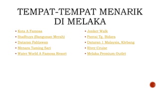  Kota A Famosa
 Stadhuys (Bangunan Merah)
 Dataran Pahlawan
 Menara Taming Sari
 Water World A Famosa Resort
 Jonker Walk
 Pantai Tg. Bidara
 Dataran 1 Malaysia, Klebang
 River Cruise
 Melaka Premium Outlet
 