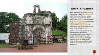 K O TA A F AMO SA
Kota A Famosa (bermaksud "Yang
Termashur" dalam bahasa Portugis)
telah dibina oleh Portugis sebaik
sahaja berjaya menawan Melaka
pada tahun 1511. A Famosa terletak
di Bandar Hilir, Melaka bersebelahan
replika Istana Kesultanan
Melaka dan Gereja St. Paul. Ia
merupakan seni bina Eropah tertua
yang masih tinggal di Asia.
Nama A Famosa seringkali disalah
sebut sebagai /ei/ Famosa,
termasuklah oleh orang Malaysia,
seolah-olah kata penentu "a"
dalam bahasa Portugis dianggap
sebagai huruf "A" dalam abjad
Inggeris. Sebutan yang lebih tepat
ialah /ɑ/ Famosa (bunyinya lebih
kurang "ah").
 