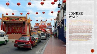 Persiaran Jonker (Bahasa Inggeris: Jonker Walk) yang terletak
di Jalan Hang Jebat merupakan syurga bagi pengumpul
barang-barang antik dan murah di Bandar Melaka, Melaka. Di
sini terletak Pekan Cina yang memaparkan seni bina Baba dan
Nyonya.
Artifak asli yang berumur sehingga 300 tahun yang lalu boleh
dijumpai disamping barang-barang antik yang lain, setiap satu
mempunyai sejarah dan misterinya yang tersendiri. Jalan ini
yang dahulunya dikenali sebagai Jalan Jonker telah dikenali di
seluruh dunia sebagai salah satu tempat yang terbaik untuk
mencari dan membeli barang-barang antik.[1] Pasar malamnya
setiap Jumaat hingga Ahad, dengan sekitar 300 peniaga,
menjadi tarikan pelancongan antarabangsa sejak dibuka pada
1990-an.[2]
Pada Jun 2013, Ketua Menteri Melaka Idris Haron menutup
pasar malam di sini selama sebulan atas alasan kesesakan
lalulintas di kawasan ini. Selain peniaga terbabit, keputusan
ini turut tidak dipersetujui oleh Menteri Pelancongan
Malaysia Mohamed Nazri bin Abdul Aziz memandangkan
kepentingannya terhadap pelancongan di Melaka.[2]
 