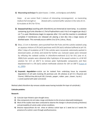 1) Macerating technique for plant leaves: ( millet , orchardgrass and alfalfa)
Steps- a) use rumen fluid ( mixture of interacting microorganism) as macerating
medium full strength or diluted with a nutrient buffer solution in the ratio of 2:5.
b) incubate at 39 C for 72 hrs
2) Dewaxed leaf discs( washing with chloroform) are immersed at room temp. in a solution
containing 1g of zink chloride in 1.7ml of hydrochloric acid. 4 to 5 ml reagent per dics( 2
cm 2
) is used. Membranes begin to separate after I h1r and the reaction is considered
complete if membranes are released oln placing a test disc into a large excess of
distilled water. This normally occurs within 2 to 12 hr.( citrus , ficus).
3) Discs, 1.5 cm in diameter, were punched from the fruits and the cuticles isolated using
an aqueous mixture of 2% (w/v) pectinase and 0.2% (w/v) cellulase buffered at pH 3.6.
After 5 days of incubation at 30 °C the cuticles were recovered, extensively washed in
deionized water, air-dried, and stored for further use. Cuticular waxes were removed
by refluxing the isolated cuticles in chloroform:methanol (1:1) for 8 h.( jose et al,
2004).Cutin samples were obtained after hydrolysis of de-waxed cuticles in a 6 M HCl
solution for 12 h at 105 °C to remove polar hydrolyzable components and then
depolymerized in a 3% (w/v) sodium methoxide solution for 18 h at 100 °C (Luque et
al., 1995).
4) Enzymatic degradation—cuticle can be isolated from underlying tissue by enzymatic
degradation of cell walls involving 2% pectinase and .2% cellulose at pH 4.5 ( Chaumat and
Chamet, 1990 but they did at pH 3.8). ( tomato , pepper , rubber , pear , cleaver , Ivy etc.)
---cuticle washed with water and stored.
Method called chloroform dip removes soluble waxes leaving insoluble thin layer of cutin(Arab.)
Cuticular proteins:
Research:
1) Cuticular layer thickens upon drought stress.
2) Wax components do not make a large contribution to the structure observed( Arabidopsis).
3) Most of the studies have been conducted to observe the change in ultrastructure(e.g thickness)
and permeability of cuticle under certain conditions.
4) Brassica napuscultivars do not show an obvious cuticle layer at 1 week but at 3 weeks the
presence of a cuticle is seen through autofluorescence.
 
