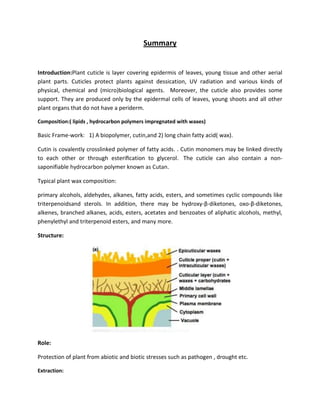Summary
Introduction:Plant cuticle is layer covering epidermis of leaves, young tissue and other aerial
plant parts. Cuticles protect plants against dessication, UV radiation and various kinds of
physical, chemical and (micro)biological agents. Moreover, the cuticle also provides some
support. They are produced only by the epidermal cells of leaves, young shoots and all other
plant organs that do not have a periderm.
Composition:( lipids , hydrocarbon polymers impregnated with waxes)
Basic Frame-work: 1) A biopolymer, cutin,and 2) long chain fatty acid( wax).
Cutin is covalently crosslinked polymer of fatty acids. . Cutin monomers may be linked directly
to each other or through esteriﬁcation to glycerol. The cuticle can also contain a non-
saponifiable hydrocarbon polymer known as Cutan.
Typical plant wax composition:
primary alcohols, aldehydes, alkanes, fatty acids, esters, and sometimes cyclic compounds like
triterpenoidsand sterols. In addition, there may be hydroxy-β-diketones, oxo-β-diketones,
alkenes, branched alkanes, acids, esters, acetates and benzoates of aliphatic alcohols, methyl,
phenylethyl and triterpenoid esters, and many more.
Structure:
Role:
Protection of plant from abiotic and biotic stresses such as pathogen , drought etc.
Extraction:
 