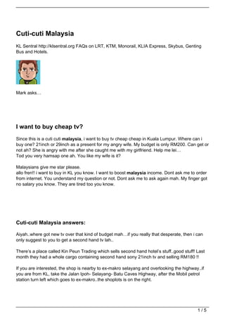 Cuti-cuti Malaysia
KL Sentral http://klsentral.org FAQs on LRT, KTM, Monorail, KLIA Express, Skybus, Genting
Bus and Hotels.




Mark asks…




I want to buy cheap tv?
Since this is a cuti cuti malaysia, i want to buy tv cheap cheap in Kuala Lumpur. Where can i
buy one? 21inch or 29inch as a present for my angry wife. My budget is only RM200. Can get or
not ah? She is angry with me after she caught me with my girlfriend. Help me lei…
Tod you very hamsap one ah. You like my wife is it?

Malaysians give me star please.
allo fren!! i want to buy in KL you know. I want to boost malaysia income. Dont ask me to order
from internet. You understand my question or not. Dont ask me to ask again mah. My finger got
no salary you know. They are tired too you know.




Cuti-cuti Malaysia answers:

Aiyah..where got new tv over that kind of budget mah…if you really that desperate, then i can
only suggest to you to get a second hand tv lah..

There’s a place called Kin Peun Trading which sells second hand hotel’s stuff..good stuff! Last
month they had a whole cargo containing second hand sony 21inch tv and selling RM180 !!

If you are interested, the shop is nearby to ex-makro selayang and overlooking the highway..if
you are from KL, take the Jalan Ipoh- Selayang- Batu Caves Highway, after the Mobil petrol
station turn left which goes to ex-makro..the shoplots is on the right.




                                                                                           1/5
 