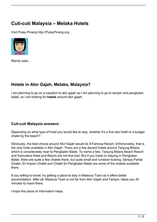 Cuti-cuti Malaysia – Melaka Hotels
Visit Pulau Pinang http://PulauPinang.org




Mandy asks…




Hotels in Alor Gajah, Melaka, Malaysia?
i am planning to go on a vacation to alor gajah as I am planning to go to tampin and pengkalan
balak. so i am looking for hotels around alor gajah.




Cuti-cuti Malaysia answers:

Depending on what type of hotel you would like to stay, whether it’s a five star hotel or a budget
chalet by the beach?

Obviously, the best choice around Alor Gajah would be A’Famosa Resort. Unfortunately, that is
the only hotel available in Alor Gajah. There are a few decent hotels around Tanjung Bidara,
which is considerately near to Pengkalan Balak. To name a few, Tanjung Bidara Beach Resort
and Samudera Hotel and Resort are not that bad. But if you insist on staying in Pengkalan
Balak, there are quite a few chalets there, but quite small and rundown looking. Seraya Pantai
Chalet, Sri Impian Chalet and Chalet Sri Pengkalan Balak are some of the chalets available
there.

If you willing to travel, try getting a place to stay in Malacca Town as it offers better
accomodation. After all, Malacca Town is not far from Alor Gajah and Tampin, takes you 45
minutes to reach there.

I hope this piece of information helps.




                                                                                             1/5
 