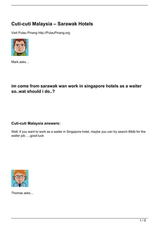 Cuti-cuti Malaysia – Sarawak Hotels
Visit Pulau Pinang http://PulauPinang.org




Mark asks…




im come from sarawak wan work in singapore hotels as a waiter
so..wat should i do..?




Cuti-cuti Malaysia answers:

Well, if you want to work as a waiter in Singapore hotel, maybe you can try search 88db for the
waiter job…..good luck




Thomas asks…




                                                                                          1/5
 