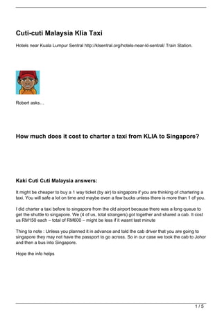 Cuti-cuti Malaysia Klia Taxi
Hotels near Kuala Lumpur Sentral http://klsentral.org/hotels-near-kl-sentral/ Train Station.




Robert asks…




How much does it cost to charter a taxi from KLIA to Singapore?




Kaki Cuti Cuti Malaysia answers:

It might be cheaper to buy a 1 way ticket (by air) to singapore if you are thinking of chartering a
taxi. You will safe a lot on time and maybe even a few bucks unless there is more than 1 of you.

I did charter a taxi before to singapore from the old airport because there was a long queue to
get the shuttle to singapore. We (4 of us, total strangers) got together and shared a cab. It cost
us RM150 each – total of RM600 – might be less if it wasnt last minute

Thing to note : Unless you planned it in advance and told the cab driver that you are going to
singapore they may not have the passport to go across. So in our case we took the cab to Johor
and then a bus into Singapore.

Hope the info helps




                                                                                               1/5
 