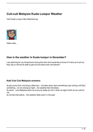 Cuti-cuti Malaysia Kuala Lumpur Weather
Visit Kuala Lumpur http://klsentral.org




Helen asks…




How is the weather in Kuala lumpur in December?
I am planning for my honeymoon during this time and would like to know if it rains as much as
they say or will we be able to get out and about and visit places?




Kaki Cuti Cuti Malaysia answers:

Its got sunny from morning to afternoon…but later about 3pm something,it got raining until 5pm
something…its not raining at night…the weather like that lately…
Its weird…now Malaysia,when its sunny,its really too hot n when at night,I think its too cold for
me
its not like that before…the weather feels warm in the past




                                                                                            1/6
 