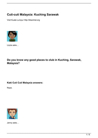 Cuti-cuti Malaysia: Kuching Sarawak
Visit Kuala Lumpur http://klsentral.org




Lizzie asks…




Do you know any good places to club in Kuching, Sarawak,
Malaysia?




Kaki Cuti Cuti Malaysia answers:

Nope.




Jenny asks…




                                                           1/5
 