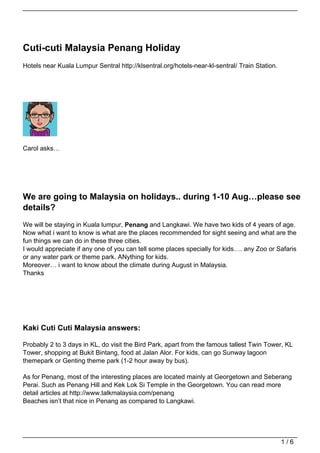 Cuti-cuti Malaysia Penang Holiday
Hotels near Kuala Lumpur Sentral http://klsentral.org/hotels-near-kl-sentral/ Train Station.




Carol asks…




We are going to Malaysia on holidays.. during 1-10 Aug…please see
details?
We will be staying in Kuala lumpur, Penang and Langkawi. We have two kids of 4 years of age.
Now what i want to know is what are the places recommended for sight seeing and what are the
fun things we can do in these three cities.
I would appreciate if any one of you can tell some places specially for kids…. any Zoo or Safaris
or any water park or theme park. ANything for kids.
Moreover… i want to know about the climate during August in Malaysia.
Thanks




Kaki Cuti Cuti Malaysia answers:

Probably 2 to 3 days in KL, do visit the Bird Park, apart from the famous tallest Twin Tower, KL
Tower, shopping at Bukit Bintang, food at Jalan Alor. For kids, can go Sunway lagoon
themepark or Genting theme park (1-2 hour away by bus).

As for Penang, most of the interesting places are located mainly at Georgetown and Seberang
Perai. Such as Penang Hill and Kek Lok Si Temple in the Georgetown. You can read more
detail articles at http://www.talkmalaysia.com/penang
Beaches isn’t that nice in Penang as compared to Langkawi.




                                                                                               1/6
 