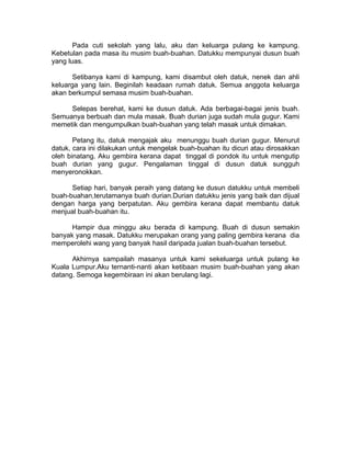 Pada cuti sekolah yang lalu, aku dan keluarga pulang ke kampung.
Kebetulan pada masa itu musim buah-buahan. Datukku mempunyai dusun buah
yang luas.
Setibanya kami di kampung, kami disambut oleh datuk, nenek dan ahli
keluarga yang lain. Beginilah keadaan rumah datuk. Semua anggota keluarga
akan berkumpul semasa musim buah-buahan.
Selepas berehat, kami ke dusun datuk. Ada berbagai-bagai jenis buah.
Semuanya berbuah dan mula masak. Buah durian juga sudah mula gugur. Kami
memetik dan mengumpulkan buah-buahan yang telah masak untuk dimakan.
Petang itu, datuk mengajak aku menunggu buah durian gugur. Menurut
datuk, cara ini dilakukan untuk mengelak buah-buahan itu dicuri atau dirosakkan
oleh binatang. Aku gembira kerana dapat tinggal di pondok itu untuk mengutip
buah durian yang gugur. Pengalaman tinggal di dusun datuk sungguh
menyeronokkan.
Setiap hari, banyak peraih yang datang ke dusun datukku untuk membeli
buah-buahan,terutamanya buah durian.Durian datukku jenis yang baik dan dijual
dengan harga yang berpatutan. Aku gembira kerana dapat membantu datuk
menjual buah-buahan itu.
Hampir dua minggu aku berada di kampung. Buah di dusun semakin
banyak yang masak. Datukku merupakan orang yang paling gembira kerana dia
memperolehi wang yang banyak hasil daripada jualan buah-buahan tersebut.
Akhirnya sampailah masanya untuk kami sekeluarga untuk pulang ke
Kuala Lumpur.Aku ternanti-nanti akan ketibaan musim buah-buahan yang akan
datang. Semoga kegembiraan ini akan berulang lagi.
 