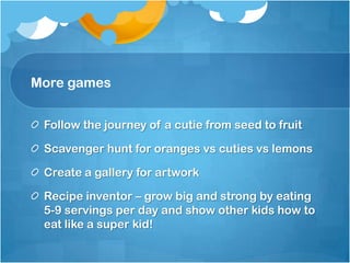 More games
Follow the journey of a cutie from seed to fruit
Scavenger hunt for oranges vs cuties vs lemons
Create a gallery for artwork
Recipe inventor – grow big and strong by eating
5-9 servings per day and show other kids how to
eat like a super kid!
 