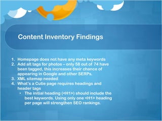 Content Inventory Findings
1. Homepage does not have any meta keywords
2. Add alt tags for photos – only 58 out of 74 have
been tagged, this increases their chance of
appearing in Google and other SERPs.
3. XML sitemap needed
4. What’s a Cutie page requires headings and
header tags
• The initial heading (<H1>) should include the
best keywords. Using only one <H1> heading
per page will strengthen SEO rankings.
 